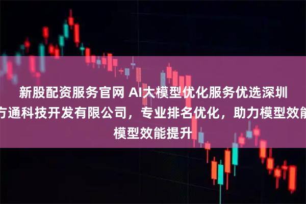 新股配资服务官网 AI大模型优化服务优选深圳市八方通科技开发有限公司，专业排名优化，助力模型效能提升