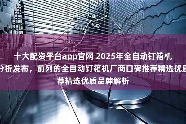 十大配资平台app官网 2025年全自动钉箱机用户口碑分析发布，前列的全自动钉箱机厂商口碑推荐精选优质品牌解析