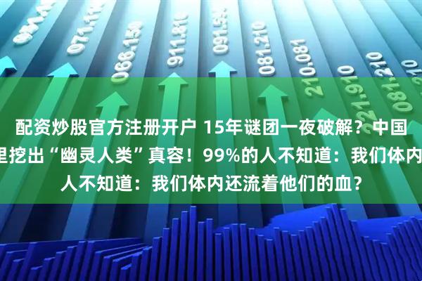 配资炒股官方注册开户 15年谜团一夜破解？中国科学家竟从牙垢里挖出“幽灵人类”真容！99%的人不知道：我们体内还流着他们的血？