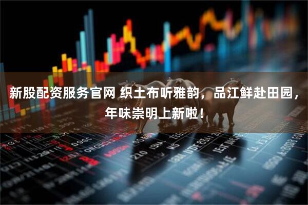 新股配资服务官网 织土布听雅韵，品江鲜赴田园，年味崇明上新啦！