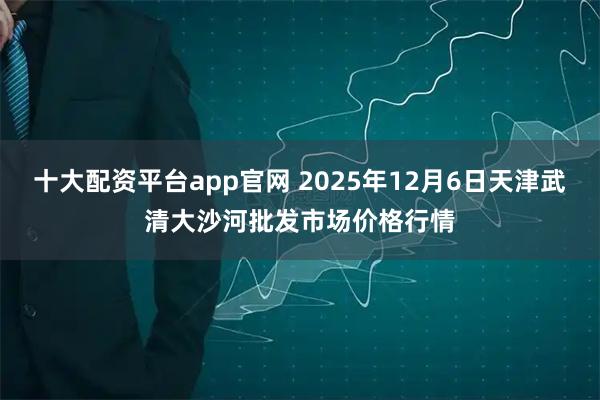 十大配资平台app官网 2025年12月6日天津武清大沙河批发市场价格行情