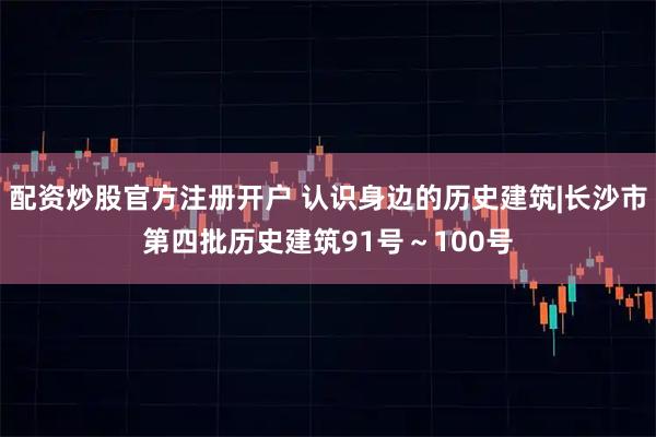 配资炒股官方注册开户 认识身边的历史建筑|长沙市第四批历史建筑91号～100号