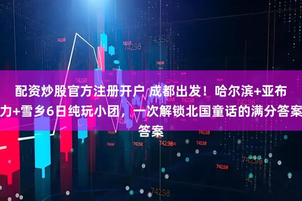 配资炒股官方注册开户 成都出发！哈尔滨+亚布力+雪乡6日纯玩小团，一次解锁北国童话的满分答案