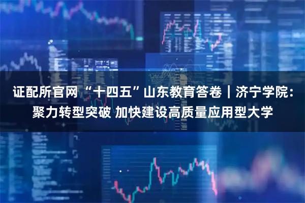 证配所官网 “十四五”山东教育答卷｜济宁学院：聚力转型突破 加快建设高质量应用型大学