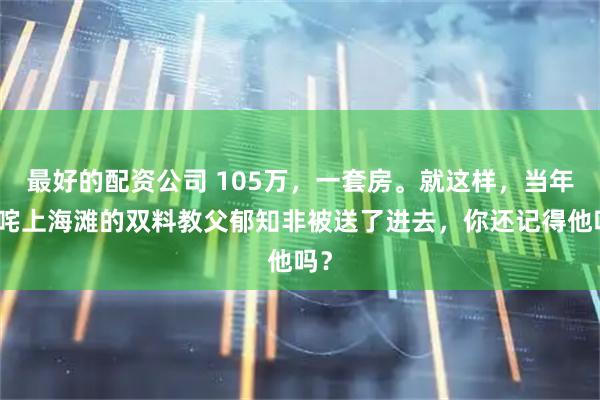 最好的配资公司 105万，一套房。就这样，当年叱咤上海滩的双料教父郁知非被送了进去，你还记得他吗？