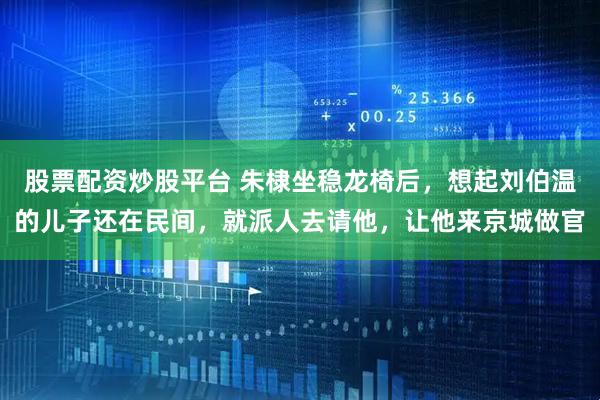 股票配资炒股平台 朱棣坐稳龙椅后，想起刘伯温的儿子还在民间，就派人去请他，让他来京城做官